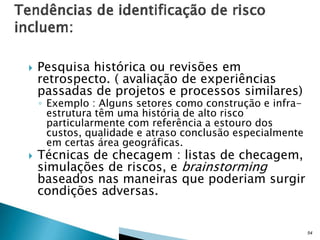 

Pesquisa histórica ou revisões em
retrospecto. ( avaliação de experiências
passadas de projetos e processos similares)

◦ Exemplo : Alguns setores como construção e infraestrutura têm uma história de alto risco
particularmente com referência a estouro dos
custos, qualidade e atraso conclusão especialmente
em certas área geográficas.



Técnicas de checagem : listas de checagem,
simulações de riscos, e brainstorming
baseados nas maneiras que poderiam surgir
condições adversas.

54

 