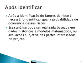 



Após a identificação do fatores de risco é
necessário identificar qual a probabilidade de
ocorrência desses riscos.
Essa análise pode ser realizada baseada em
dados históricos e modelos matemáticos, ou
avaliações subjetiva das partes interessadas
no projeto.

57

 