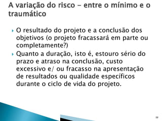 



O resultado do projeto e a conclusão dos
objetivos (o projeto fracassará em parte ou
completamente?)
Quanto a duração, isto é, estouro sério do
prazo e atraso na conclusão, custo
excessivo e/ ou fracasso na apresentação
de resultados ou qualidade específicos
durante o ciclo de vida do projeto.

58

 
