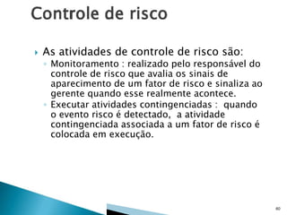 

As atividades de controle de risco são:

◦ Monitoramento : realizado pelo responsável do
controle de risco que avalia os sinais de
aparecimento de um fator de risco e sinaliza ao
gerente quando esse realmente acontece.
◦ Executar atividades contingenciadas : quando
o evento risco é detectado, a atividade
contingenciada associada a um fator de risco é
colocada em execução.

60

 