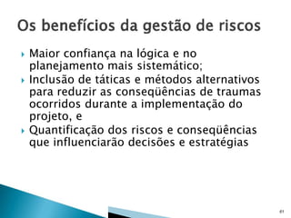 




Maior confiança na lógica e no
planejamento mais sistemático;
Inclusão de táticas e métodos alternativos
para reduzir as conseqüências de traumas
ocorridos durante a implementação do
projeto, e
Quantificação dos riscos e conseqüências
que influenciarão decisões e estratégias

61

 