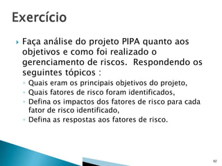 

Faça análise do projeto PIPA quanto aos
objetivos e como foi realizado o
gerenciamento de riscos. Respondendo os
seguintes tópicos :
◦ Quais eram os principais objetivos do projeto,
◦ Quais fatores de risco foram identificados,
◦ Defina os impactos dos fatores de risco para cada
fator de risco identificado,
◦ Defina as respostas aos fatores de risco.

62

 