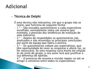 

Técnica de Delphi
É uma técnica não interactiva, em que o grupo não se
reúne, que funciona da seguinte forma:
◦ 1.º - São enviados questionários a cada especialista
escolhido, normalmente sobre um cenário (por
exemplo, a previsão das tendências de evolução de
uma indústria).
◦ 2.º - Depois de respondidos os questionários são
analisados e são resumidas as principais conclusões
por parte da equipa que lidera a técnica.
◦ 3.º - Os questionários voltam aos especialistas, que
têm oportunidade de rever as respostas e alterá-las, se
for necessário. Se uma resposta varia muito em relação
às do resto do grupo, o seu autor terá que justificar a
sua diferença de opinião.
◦ 4.º - O processo de resumo e revisão repete-se até se
atingir o consenso entre todos os especialistas.
63

 