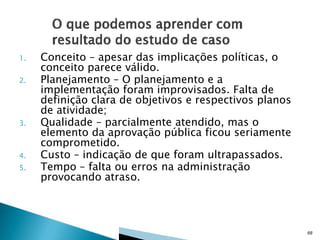 1.
2.

3.

4.
5.

Conceito – apesar das implicações políticas, o
conceito parece válido.
Planejamento – O planejamento e a
implementação foram improvisados. Falta de
definição clara de objetivos e respectivos planos
de atividade;
Qualidade – parcialmente atendido, mas o
elemento da aprovação pública ficou seriamente
comprometido.
Custo – indicação de que foram ultrapassados.
Tempo – falta ou erros na administração
provocando atraso.

68

 