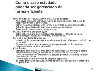

Uma melhor estrutura administrativa do projeto



Planejamento e programação



Custos e controle financeiro



Conclusões

◦ Não havia nenhuma estrutura lógica de administração, definição de
responsabilidade e atribuições.
◦ Falhas na administração por comitê e definição de responsabilidade
◦ Falta de capacitação do líder para o controle cotidiano
◦ Participação insatisfatória dos gestores.
◦ Estilo mãos a obra, centralização das decisões, Falta de cálculos,
programações lógica dos eventos, método PERT.
◦ Uso de profissionais re-alocados de outras áreas dificultava o calculo do
custo real.
◦ Custos embutidos não aparentes e designação de profissionais e
recursos maiores que o estimado.
◦ Estrutura administrativa mal definida e participação em tempo parcial
resulta em coordenação deficiente e dificuldade de controle.
◦ Com administração competente, o projeto poderia facilmente ter sido
concluído no prazo.
◦ Contratação de um gerente de projetos especifico.
◦ Se fosse planejado adequadamente poderia ser utilizada força trabalho
da prefeitura
69

 