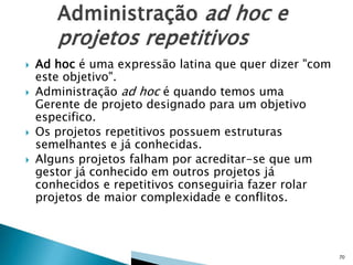 





Ad hoc é uma expressão latina que quer dizer "com
este objetivo".
Administração ad hoc é quando temos uma
Gerente de projeto designado para um objetivo
especifico.
Os projetos repetitivos possuem estruturas
semelhantes e já conhecidas.
Alguns projetos falham por acreditar-se que um
gestor já conhecido em outros projetos já
conhecidos e repetitivos conseguiria fazer rolar
projetos de maior complexidade e conflitos.

70

 