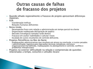 

Quando olhado regionalmente o fracasso de projeto apresentam diferenças
regionais.
EUA



Reino Unido



◦ Coordenação ineficaz
◦ Relações humanas deficientes
◦
◦
◦
◦
◦

Desempenho fraco com relação a administração em tempo parcial no cliente
Organização inadequada (designação de papeis)
Decisões estratégicas tomadas tarde demais
Fracasso em avaliar viabilidades e calcular riscos
Escalada de custos resultantes de controle deficiente.



Projetos Petrolíferos no Mar do Norte



Projetos no exterior (dificuldade na relação e compreensão de questões
relacionadas a tempo, costumes e atitudes locais)

◦ Inadequações administrativas que resultam em atraso na conclusão e custos pesados
( administração, logística para operações técnicas complexas, estrutura
organizacional mal definida, inadequações no planejamento e controle, conflito e
problemas interpessoais)

71

 