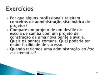 





Por que alguns profissionais rejeitam
conceitos de administração sistemática de
projetos?
Compare um projeto de um desfile de
escola de samba com um projeto de
construção de uma nova ponte e avalie.
Quais os pontos comuns. Qual poderia ter
maior facilidade de sucesso.
Quando teríamos uma administração ad hoc
e sistemática?

77

 