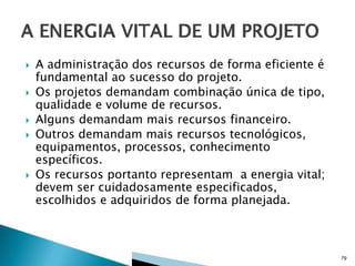 






A administração dos recursos de forma eficiente é
fundamental ao sucesso do projeto.
Os projetos demandam combinação única de tipo,
qualidade e volume de recursos.
Alguns demandam mais recursos financeiro.
Outros demandam mais recursos tecnológicos,
equipamentos, processos, conhecimento
específicos.
Os recursos portanto representam a energia vital;
devem ser cuidadosamente especificados,
escolhidos e adquiridos de forma planejada.

79

 