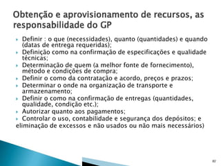Definir : o que (necessidades), quanto (quantidades) e quando
(datas de entrega requeridas);
 Definição como na confirmação de especificações e qualidade
técnicas;
 Determinação de quem (a melhor fonte de fornecimento),
método e condições de compra;
 Definir o como da contratação e acordo, preços e prazos;
 Determinar o onde na organização de transporte e
armazenamento;
 Definir o como na confirmação de entregas (quantidades,
qualidade, condição etc.);
 Autorizar quanto aos pagamentos;
 Controlar o uso, contabilidade e segurança dos depósitos; e
eliminação de excessos e não usados ou não mais necessários)


82

 