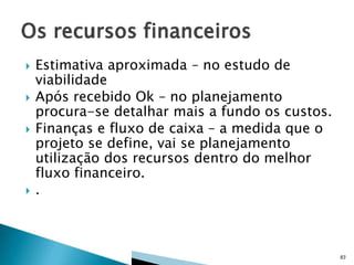 






Estimativa aproximada – no estudo de
viabilidade
Após recebido Ok – no planejamento
procura-se detalhar mais a fundo os custos.
Finanças e fluxo de caixa – a medida que o
projeto se define, vai se planejamento
utilização dos recursos dentro do melhor
fluxo financeiro.
.

83

 