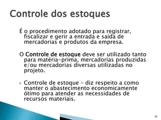 É o procedimento adotado para registrar,
fiscalizar e gerir a entrada e saída de
mercadorias e produtos da empresa.
O Controle de estoque deve ser utilizado tanto
para matéria-prima, mercadorias produzidas
e/ou mercadorias diversas utilizadas no
projeto.


Controle de estoque – diz respeito a como
manter o abastecimento economicamente
ótimo para atender as necessidades de
recursos materiais.
86

 