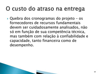 

Quebra dos cronogramas do projeto – os
fornecedores de recursos fundamentais
devem ser cuidadosamente analisados, não
só em função de sua competência técnica,
mas também com relação à confiabilidade e
capacidade, tanto financeira como de
desempenho.

88

 