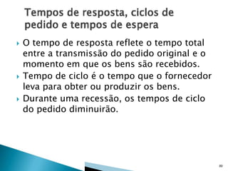 





O tempo de resposta reflete o tempo total
entre a transmissão do pedido original e o
momento em que os bens são recebidos.
Tempo de ciclo é o tempo que o fornecedor
leva para obter ou produzir os bens.
Durante uma recessão, os tempos de ciclo
do pedido diminuirão.

89

 