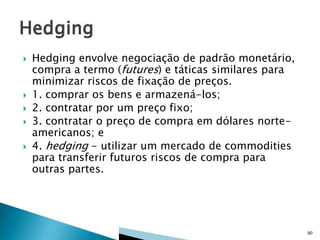






Hedging envolve negociação de padrão monetário,
compra a termo (futures) e táticas similares para
minimizar riscos de fixação de preços.
1. comprar os bens e armazená-los;
2. contratar por um preço fixo;
3. contratar o preço de compra em dólares norteamericanos; e
4. hedging - utilizar um mercado de commodities
para transferir futuros riscos de compra para
outras partes.

90

 