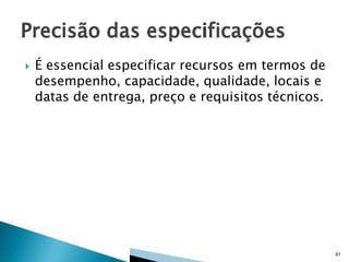 

É essencial especificar recursos em termos de
desempenho, capacidade, qualidade, locais e
datas de entrega, preço e requisitos técnicos.

91

 