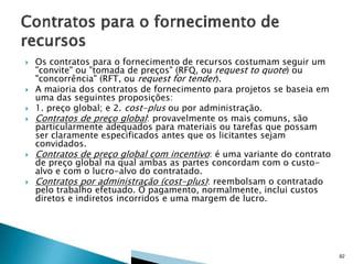 









Os contratos para o fornecimento de recursos costumam seguir um
"convite" ou "tomada de preços" (RFQ, ou request to quote) ou
"concorrência" (RFT, ou request for tender).
A maioria dos contratos de fornecimento para projetos se baseia em
uma das seguintes proposições:
1. preço global; e 2. cost-plus ou por administração.
Contratos de preço global: provavelmente os mais comuns, são
particularmente adequados para materiais ou tarefas que possam
ser claramente especificados antes que os licitantes sejam
convidados.
Contratos de preço global com incentivo: é uma variante do contrato
de preço global na qual ambas as partes concordam com o custoalvo e com o lucro-alvo do contratado.
Contratos por administração (cost-plus): reembolsam o contratado
pelo trabalho efetuado. O pagamento, normalmente, inclui custos
diretos e indiretos incorridos e uma margem de lucro.

92

 