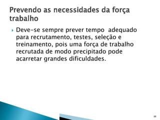 

Deve-se sempre prever tempo adequado
para recrutamento, testes, seleção e
treinamento, pois uma força de trabalho
recrutada de modo precipitado pode
acarretar grandes dificuldades.

96

 