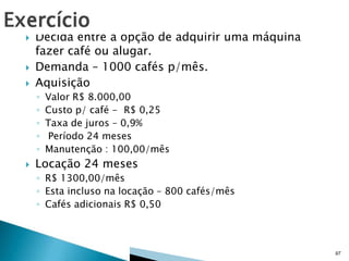 




Decida entre a opção de adquirir uma máquina
fazer café ou alugar.
Demanda – 1000 cafés p/mês.
Aquisição
◦
◦
◦
◦
◦



Valor R$ 8.000,00
Custo p/ café - R$ 0,25
Taxa de juros – 0,9%
Período 24 meses
Manutenção : 100,00/mês

Locação 24 meses
◦ R$ 1300,00/mês
◦ Esta incluso na locação – 800 cafés/mês
◦ Cafés adicionais R$ 0,50

97

 