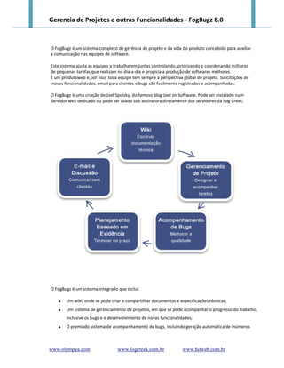 Gerencia de Projetos e outras Funcionalidades - FogBugz 8.0


O FogBugz é um sistema completo de gerência de projeto e da vida do produto concebido para auxiliar
a comunicação nas equipes de software.

Este sistema ajuda as equipes a trabalharem juntas controlando, priorizando e coordenando milhares
de pequenas tarefas que realizam no dia-a-dia e propicia a produção de softwares melhores.
É um produtoweb e,por isso, toda equipe tem sempre a perspectiva global do projeto. Solicitações de
novas funcionalidades, email para clientes e bugs são facilmente registradas e acompanhadas.

O FogBugz é uma criação de Joel Spolsky, do famoso blog Joel on Software. Pode ser instalado num
Servidor web dedicado ou pode ser usado sob assinatura diretamente dos servidores da Fog Creek.




O FogBugz é um sistema integrado que inclui:

      Um wiki, onde se pode criar e compartilhar documentos e especificações técnicas;
      Um sistema de gerenciamento de projetos, em que se pode acompanhar o progresso do trabalho,
       inclusive os bugs e o desenvolvimento de novas funcionalidades;
      O premiado sistema de acompanhamento de bugs, incluindo geração automática de inúmeros



www.olympya.com                  www.fogcreek.com.br             www.futweb.com.br
 