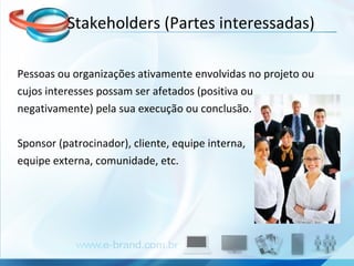 Pessoas ou organizações ativamente envolvidas no projeto ou cujos interesses possam ser afetados (positiva ou  negativamente) pela sua execução ou conclusão.  Sponsor (patrocinador), cliente, equipe interna,  equipe externa, comunidade, etc. Stakeholders (Partes interessadas) 