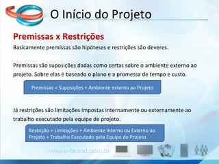 Premissas x Restrições Basicamente premissas são hipóteses e restrições são deveres. Premissas são suposições dadas como certas sobre o ambiente externo ao projeto. Sobre elas é baseado o plano e a promessa de tempo e custo.  Já restrições são limitações impostas internamente ou externamente ao trabalho executado pela equipe de projeto. O Início do Projeto Premissas = Suposições + Ambiente externo ao Projeto Restrição = Limitações + Ambiente Interno ou Externo ao Projeto + Trabalho Executado pela Equipe de Projeto 
