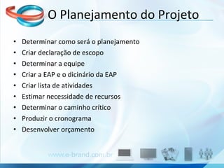 Determinar como será o planejamento Criar declaração de escopo Determinar a equipe Criar a EAP e o dicinário da EAP Criar lista de atividades Estimar necessidade de recursos Determinar o caminho crítico Produzir o cronograma Desenvolver orçamento O Planejamento do Projeto 