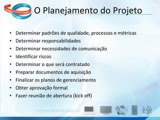 O Planejamento do Projeto Determinar padrões de qualidade, processos e métricas Determinar responsabilidades Determinar necessidades de comunicação Identificar riscos Determinar o que será contratado Preparar documentos de aquisição Finalizar os planos de gerenciamento Obter aprovação formal Fazer reunião de abertura (kick off) 