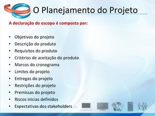A declaração de escopo é composta por: Objetivos do projeto Descrição do produto Requisitos do produto Critérios de aceitação do produto Marcos do cronograma Limites do projeto Entregas do projeto Restrições do projeto Premissas do projeto Riscos inicias definidos Expectativas dos stakeholders O Planejamento do Projeto 