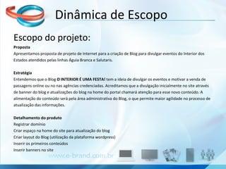 Escopo do projeto: Proposta Apresentamos proposta de projeto de Internet para a criação de Blog para divulgar eventos do Interior dos  Estados atendidos pelas linhas Águia Branca e Salutaris.   Estratégia Entendemos que o Blog  O INTERIOR É UMA FESTA!  tem a ideia de divulgar os eventos e motivar a venda de  passagens online ou no nas agências credenciadas.   Acreditamos que a divulgação inicialmente no site através  de banner do blog e atualizações do blog na home do portal chamará atenção para esse novo conteúdo. A  alimentação do conteúdo será pela área administrativa do Blog, o que permite maior agilidade no processo de  atualização das informações.   Detalhamento do produto Registrar domínio Criar espaço na home do site para atualização do blog  Criar layout do Blog (utilização da plataforma wordpress)  Inserir os primeiros conteúdos  Inserir banners no site    Dinâmica de Escopo 