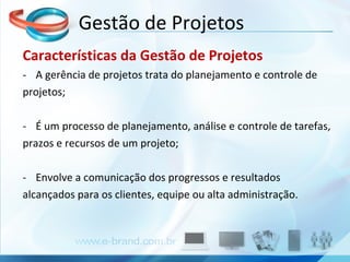 Características da Gestão de Projetos A gerência de projetos trata do planejamento e controle de projetos; É um processo de planejamento, análise e controle de tarefas, prazos e recursos de um projeto; Envolve a comunicação dos progressos e resultados alcançados para os clientes, equipe ou alta administração. Gestão de Projetos 