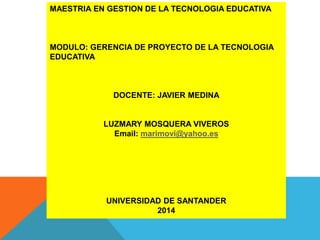 MAESTRIA EN GESTION DE LA TECNOLOGIA EDUCATIVA
MODULO: GERENCIA DE PROYECTO DE LA TECNOLOGIA
EDUCATIVA
DOCENTE: JAVIER MEDINA
LUZMARY MOSQUERA VIVEROS
Email: marimovi@yahoo.es
UNIVERSIDAD DE SANTANDER
2014
 