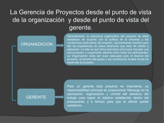Generalmente, la estructura organizativa del proyecto se debe
establecer de acuerdo con la política de la empresa y las
condiciones particulares del proyecto, aprovechando también para
ello las experiencias de casos anteriores que sean de interés y
aplicación. La idea es que dicha estructura sirva para impulsar una
comunicación y cooperación efectiva entre todos los participantes.
La Organización debe ser pues adecuada para el alcance del
proyecto, el tamaño del equipo y las condiciones locales donde se
desarrolle el proyecto.
ORGANIZACION
GERENTE
Para un gerente todo proyecto es importante, su
responsabilidad principal es proporcionar liderazgo en la
planeación, organización y control del esfuerzo del
trabajo para lograr el objetivo establecido dentro del
presupuesto y a tiempo para que el cliente quede
satisfecho.
 