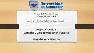 Centro de Educación Virtual
Campo Virtual UDES
Maestría en Gestión de la Tecnología Educativa
Mapa Conceptual
Gerencia y Ciclo de Vida de un Proyecto
Harold Acosta Martínez
 