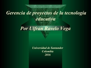 Gerencia de proyectos de la tecnología
educativa
Por Ulfran Ravelo Vega
Universidad de Santander
Colombia
2016
 
