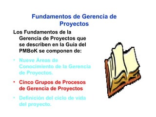 Fundamentos de Gerencia de
              Proyectos
Los Fundamentos de la
  Gerencia de Proyectos que
  se describen en la Guía del
  PMBoK se componen de:
• Nueve Áreas de
  Conocimiento de la Gerencia
  de Proyectos.
• Cinco Grupos de Procesos
  de Gerencia de Proyectos
• Definición del ciclo de vida
  del proyecto.
 