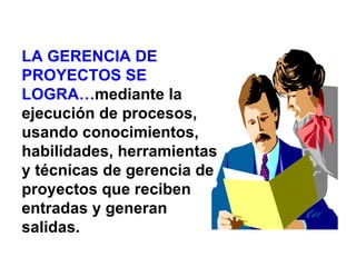 LA GERENCIA DE
PROYECTOS SE
LOGRA…mediante la
ejecución de procesos,
usando conocimientos,
habilidades, herramientas
y técnicas de gerencia de
proyectos que reciben
entradas y generan
salidas.
 