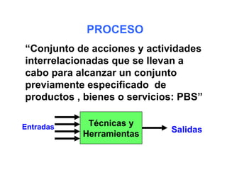 PROCESO
“Conjunto de acciones y actividades
interrelacionadas que se llevan a
cabo para alcanzar un conjunto
previamente especificado de
productos , bienes o servicios: PBS”

Entradas    Técnicas y
           Herramientas      Salidas
 