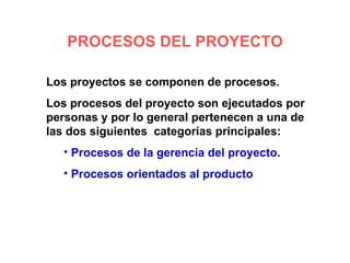 PROCESOS DEL PROYECTO

Los proyectos se componen de procesos.
Los procesos del proyecto son ejecutados por
personas y por lo general pertenecen a una de
las dos siguientes categorías principales:
   • Procesos de la gerencia del proyecto.
   • Procesos orientados al producto
 