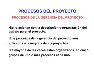PROCESOS DEL PROYECTO
  PROCESOS DE LA GERENCIA DEL PROYECTO


•Se relacionan con la descripción y organización del
trabajo para el proyecto.

•Los procesos de la gerencia del proyecto son
aplicados a la mayoría de los proyectos

•La mayoría de las veces están organizados en cinco
grupos de uno o más procesos cada uno.
 