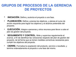 GRUPOS DE PROCESOS DE LA GERENCIA
           DE PROYECTOS

 •   INICIACIÓN. Define y autoriza el proyecto o una fase.
 •   PLANEACIÓN. Define y precisa los objetivos, y planea el curso de
     acción requerido para lograr los objetivos y el alcance pretendido del
     proyecto.
 •   EJECUCIÓN. Integra a personas y otros recursos para llevar a cabo el
     plan de gestión del proyecto.
 •   SEGUIMIENTO Y CONTROL. Mide y supervisa regularmente el
     avance, a fin de identificar las variaciones respecto del plan de gestión del
     proyecto, de tal forma que se tomen medidas correctivas necesarias para
     cumplir los objetivos del proyecto.
 •   CIERRE. Formaliza la aceptación del producto, servicio o resultado, y
     termina ordenadamente el proyecto o una fase del mismo.
 