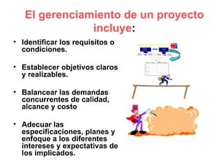 El gerenciamiento de un proyecto
               incluye:
• Identificar los requisitos o
  condiciones.

• Establecer objetivos claros
  y realizables.

• Balancear las demandas
  concurrentes de calidad,
  alcance y costo

• Adecuar las
  especificaciones, planes y
  enfoque a los diferentes
  intereses y expectativas de
  los implicados.
 