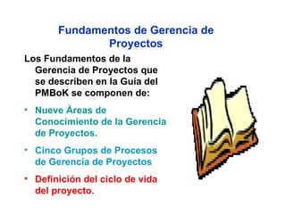 Fundamentos de Gerencia de
              Proyectos
Los Fundamentos de la
  Gerencia de Proyectos que
  se describen en la Guía del
  PMBoK se componen de:
• Nueve Áreas de
  Conocimiento de la Gerencia
  de Proyectos.
• Cinco Grupos de Procesos
  de Gerencia de Proyectos
• Definición del ciclo de vida
  del proyecto.
 