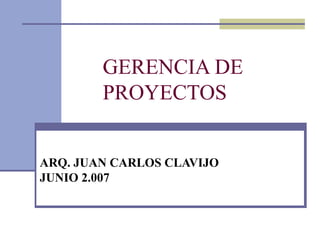 GERENCIA DE
        PROYECTOS


ARQ. JUAN CARLOS CLAVIJO
JUNIO 2.007
 