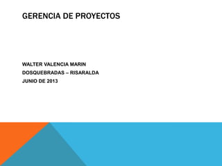 GERENCIA DE PROYECTOS
WALTER VALENCIA MARIN
DOSQUEBRADAS – RISARALDA
JUNIO DE 2013
 