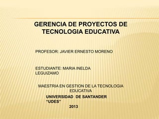 GERENCIA DE PROYECTOS DE
TECNOLOGIA EDUCATIVA
PROFESOR: JAVIER ERNESTO MORENO
ESTUDIANTE: MARIA INELDA
LEGUIZAMO
UNIVERSIDAD DE SANTANDER
“UDES”
MAESTRIA EN GESTION DE LA TECNOLOGIA
EDUCATIVA
2013