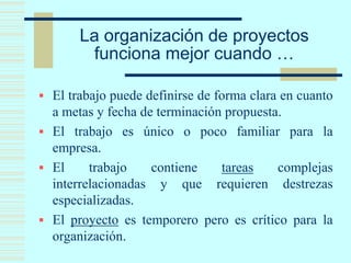 La organización de proyectos
funciona mejor cuando …
 El trabajo puede definirse de forma clara en cuanto
a metas y fecha de terminación propuesta.
 El trabajo es único o poco familiar para la
empresa.
 El trabajo contiene tareas complejas
interrelacionadas y que requieren destrezas
especializadas.
 El proyecto es temporero pero es crítico para la
organización.
 