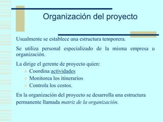 Organización del proyecto
Usualmente se establece una estructura temporera.
Se utiliza personal especializado de la misma empresa u
organización.
La dirige el gerente de proyecto quien:
 Coordina actividades
 Monitorea los itinerarios
 Controla los costos.
En la organización del proyecto se desarrolla una estructura
permanente llamada matriz de la organización.
 