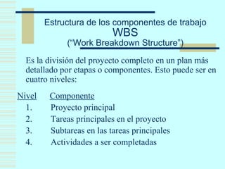 Estructura de los componentes de trabajo
WBS
(“Work Breakdown Structure”)
Es la división del proyecto completo en un plan más
detallado por etapas o componentes. Esto puede ser en
cuatro niveles:
Nivel Componente
1. Proyecto principal
2. Tareas principales en el proyecto
3. Subtareas en las tareas principales
4. Actividades a ser completadas
 