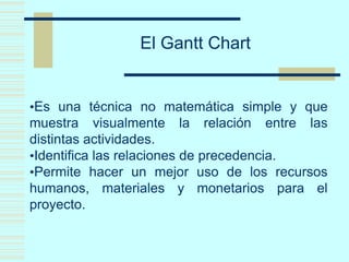 El Gantt Chart
•Es una técnica no matemática simple y que
muestra visualmente la relación entre las
distintas actividades.
•Identifica las relaciones de precedencia.
•Permite hacer un mejor uso de los recursos
humanos, materiales y monetarios para el
proyecto.
 
